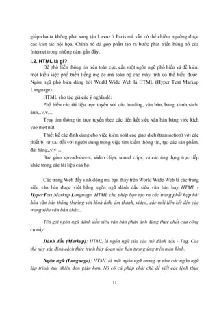 giúp cho ta không phải sang tận Luvrơ ở Paris mà vẫn có thể chiêm ngưỡng được
các kiệt tác hội họa. Chính nó đã góp phần tạo ra bước phát triển bùng nổ của
Internet trong những năm gần đây.
I.2. HTML là gì?
      Để phổ biến thông tin trên toàn cục, cần một ngôn ngữ phổ biến và dễ hiểu,
một kiểu việc phổ biến tiếng mẹ đẻ mà toàn bộ các máy tính có thể hiểu được.
Ngôn ngữ phổ biến dùng bởi World Wide Web là HTML (Hyper Text Markup
Language).
      HTML cho tác giả các ý nghĩa để:
      Phổ biến các tài liệu trực tuyến với các heading, văn bản, bảng, danh sách,
ảnh,..v.v…
      Truy tìm thông tin trực tuyến theo các liên kết siêu văn bản bằng việc kích
vào một nút
      Thiết kế các định dạng cho việc kiểm soát các giao dịch (transaction) với các
thiết bị từ xa, đối với người dùng trong việc tìm kiếm thông tin, tạo các sản phẩm,
đặt hàng,.v.v…
      Bao gồm spread-sheets, video clips, sound clips, và các ứng dụng trực tiếp
khác trong các tài liệu của họ.

      Các trang Web đầy sinh động mà bạn thấy trên World Wide Web là các trang
siêu văn bản được viết bằng ngôn ngữ đánh dấu siêu văn bản hay HTML -
HyperText Markup Language. HTML cho phép bạn tạo ra các trang phối hợp hài
hòa văn bản thông thường với hình ảnh, âm thanh, video, các mối liên kết đến các
trang siêu văn bản khác...

      Tên gọi ngôn ngữ dánh dấu siêu văn bản phản ánh đúng thực chất của công
cụ này:

      Đánh dấu (Markup): HTML là ngôn ngữ của các thẻ đánh dấu - Tag. Các
thẻ này xác định cách thức trình bày đoạn văn bản tương ứng trên màn hình.

      Ngôn ngữ (Language): HTML là một ngôn ngữ tương tự như các ngôn ngữ
lập trình, tuy nhiên đơn giản hơn. Nó có cú pháp chặt chẽ để viết các lệnh thực

                                        11
 