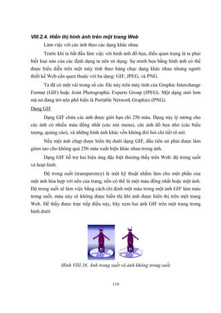 VIII.2.4. Hiển thị hình ảnh trên một trang Web
      Làm việc với các ảnh theo các dạng khác nhau
      Trước khi ta bắt đầu làm việc với hình ảnh đồ họa, điều quan trọng là ta phải
biết loại nào của các định dạng ta nên sử dụng. Sự minh họa bằng hình ảnh có thể
được biểu diễn trên một máy tính theo hàng chục dạng khác nhau nhưng người
thiết kế Web cần quen thuộc với ba dạng: GIF, JPEG, và PNG.
      Ta đã có một vài trong số các file này trên máy tính của Graphic Interchange
Format (GIF) hoặc Joint Photographic Experts Group (JPEG). Một dạng mới hơn
mà nó đang trở nên phổ biến là Portable Network Graphics (PNG).
Dạng GIF
      Dạng GIF chứa các ảnh được giới hạn chỉ 256 màu. Dạng này lý tưởng cho
các ảnh có nhiều màu đồng nhất (các nút menu), các ảnh đồ họa nhỏ (các biểu
tượng, quảng cáo), và những hình ảnh khác vốn không đòi hỏi chi tiết rõ nét.
      Nếu một ảnh chụp được hiển thị dưới dạng GIF, đầu tiên nó phải được làm
giảm sao cho không quá 256 màu xuất hiện khác nhau trong ảnh.
      Dạng GIF hỗ trợ hai hiệu ứng đặc biệt thường thấy trên Web: độ trong suốt
và hoạt hình.
      Độ trong suốt (transparency) là một kỹ thuật nhằm làm cho một phần của
một ảnh hòa hợp với nền của trang, nền có thể là một màu đồng nhất hoặc một ảnh.
Độ trong suốt sẽ làm việc bằng cách chỉ định một màu trong một ảnh GIF làm màu
trong suốt, màu này sẽ không được hiển thị khi ảnh được hiển thị trên một trang
Web. Để thấy được trực tiếp điều này, hãy xem hai ảnh GIF trên một trang trong
hình dưới




              Hình VIII.16. Ảnh trong suốt và ảnh không trong suốt


                                        119
 