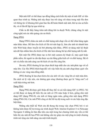 Một ảnh GIF có thể được tạo đồng bằng cách hiển thị một số ảnh GIF có liên
quan theo trình tự. Những ảnh này được lưu trữ cùng với nhau trong một file đơn
với thông tin về khoảng thời gian bao lâu để hoàn thành một ảnh, thứ tự của sự hiển
thị, và số lần để lặp lại qua trình tự.
      Chắc ta đã thấy hàng trăm ảnh động khi ta duyệt Web; chúng cũng là một
công nghệ mà các nhà quảng cáo ưa thích.
Dạng JPEG
      Dạng FPEG chứa các ảnh có chất lượng ảnh chụp vốn có thể chứa hàng ngàn
màu khác nhau. Để làm cho kích cỡ file trở nên hợp lý, làm cho ảnh tải nhanh hơn
trên Web hoặc được truyền tải bởi phương tiện khác, JPEG sử dụng một kỹ thuật
nén dữ liệu nhằm làm cho kích cỡ file nhỏ hơn nhưng bù lại chất lượng ảnh bị mất.
      Khi một file JPEG được tạo ra bởi một camera kỹ thuật số, máy quét hoặc
phần mềm, thì người ta cần đạt được sự cân bằng giữa kích cỡ và chất lượng. Độ rõ
nét và chiều sâu ảnh càng cao thì kích cỡ của file càng lớn.
      Do nén, JPEG thường là lựa chọn thích hợp nhất cho các ảnh phức tạp với số
màu lớn. Các file JPEG thích hợp đối với việc hiển thị các ảnh chụp được quét vốn
không có các vùng màu đồng nhất.
      JPEG thường là lựa chọn kém cho các ảnh với các vùng lớn có một màu đơn.
Do cách xử lý việc nén, các đường gợn sóng (thường được gọi là “răng cưa”) sẽ
xuất hiện trông mờ hơn.
Dạng PNG
       Dạng PNG đã được giới thiệu để thay thế và cải tiến dạng GIF và JPEG. Nó
có thể được sử dụng để hiển thị các ảnh có 256 màu hoặc ít hơn, giống như một
dạng GIF (dạng PNG-8), các ảnh có hàng ngàn màu, giống như một dạng JPEG
(dạng PNG-24). Các ảnh PNG cũng có thể hỗ trợ độ trong suốt và các hiệu ứng đặc
biệt khác.
       Những nhà thiết kế Web site đã thong thả trong việc chọn PNG bởi vì nó
không luôn được hỗ trợ trong các trình duyệt Web. Internet Explorer 4 và Netscape
Navigator 4 những ấn bản đầu tiên của một trong hai chương trình này vốn có thể
hiển thị các ảnh đồ họa PNG mà không cần trợ giúp của một plug-in (một chương
trình mở rộng các tính năng của một trình duyệt).


                                       120
 