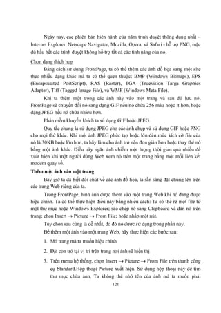 Ngày nay, các phiên bản hiện hành của năm trình duyệt thông dụng nhất –
Internet Explorer, Netscape Navigator, Mozilla, Opera, và Safari - hỗ trợ PNG, mặc
dù hầu hết các trình duyệt không hỗ trợ tất cả các tính năng của nó.
Chọn dạng thích hợp
      Bằng cách sử dụng FrontPage, ta có thể thêm các ảnh đồ họa sang một site
theo nhiều dạng khác mà ta có thể quen thuộc: BMP (Windows Bitmaps), EPS
(Encapsulated PostScript), RAS (Raster), TGA (Truevision Targa Graphics
Adapter), Tiff (Tagged Image File), và WMF (Windows Meta File).
      Khi ta thêm một trong các ảnh này vào một trang và sau đó lưu nó,
FrontPage sẽ chuyển đổi nó sang dạng GIF nếu nó chứa 256 màu hoặc ít hơn, hoặc
dạng JPEG nếu nó chứa nhiều hơn.
      Phần mềm khuyến khích ta sử dụng GIF hoặc JPEG.
       Quy tắc chung là sử dụng JPEG cho các ảnh chụp và sử dụng GIF hoặc PNG
cho mọi thứ khác. Khi một ảnh JPEG phức tạp hoặc lớn đến mức kích cỡ file của
nó là 30KB hoặc lớn hơn, ta hãy làm cho ảnh trở nên đơn giản hơn hoặc thay thế nó
bằng một ảnh khác. Điều này ngăn ảnh chiếm một lượng thời gian quá nhiều để
xuất hiện khi một người dùng Web xem nó trên một trang bằng một mối liên kết
modem quay số.
Thêm một ảnh vào một trang
       Bây giờ ta đã biết đôi chút về các ảnh đồ họa, ta sẵn sàng đặt chúng lên trên
các trang Web riêng của ta.
       Trong FrontPage, hình ảnh được thêm vào một trang Web khi nó đang được
hiệu chỉnh. Ta có thể thực hiện điều này bằng nhiều cách: Ta có thể rê một file từ
một thư mục hoặc Windows Explorer; sao chép nó sang Clopboard và dán nó trên
trang; chọn Insert  Picture  From File; hoặc nhấp một nút.
      Tùy chọn sau cùng là dễ nhất, do đó nó được sử dụng trong phần này.
      Để thêm một ảnh vào một trang Web, hãy thực hiện các bước sau:
      1. Mở trang mà ta muốn hiệu chỉnh
      2. Đặt con trỏ tại vị trí trên trang nơi ảnh sẽ hiển thị
      3. Trên menu hệ thống, chọn Insert  Picture  From File trên thanh công
         cụ Standard.Hộp thoại Picture xuất hiện. Sử dụng hộp thoại này để tìm
         thư mục chứa ảnh. Ta không thể nhớ tên của ảnh mà ta muốn phải
                                          121
 