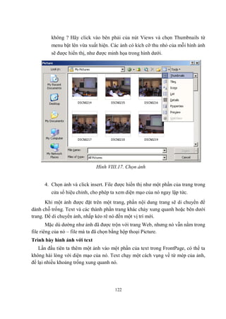 không ? Hãy click vào bên phải của nút Views và chọn Thumbnails từ
         menu bật lên vừa xuất hiện. Các ảnh có kích cỡ thu nhỏ của mỗi hình ảnh
         sẽ được hiển thị, như được minh họa trong hình dưới.




                              Hình VIII.17. Chọn ảnh


      4. Chọn ảnh và click insert. File được hiển thị như một phần của trang trong
         cửa sổ hiệu chỉnh, cho phép ta xem diện mạo của nó ngay lập tức.
       Khi một ảnh được đặt trên một trang, phần nội dung trang sẽ di chuyển để
dành chỗ trống. Text và các thành phần trang khác chảy xung quanh hoặc bên dưới
trang. Để di chuyển ảnh, nhấp kéo rê nó đến một vị trí mới.
        Mặc dù dường như ảnh đã được trộn với trang Web, nhưng nó vẫn nằm trong
file riêng của nó – file mà ta đã chọn bằng hộp thoại Picture.
Trình bày hình ảnh với text
   Lần đầu tiên ta thêm một ảnh vào một phần của text trong FrontPage, có thể ta
không hài lòng với diện mạo của nó. Text chạy một cách vụng về từ mép của ảnh,
để lại nhiều khoảng trống xung quanh nó.




                                       122
 