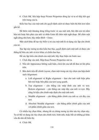 6. Click OK. Khi hộp thoại Picture Properties đóng lại và ta sẽ thấy kết quả
         trên trang của ta.
      Kiểu bao bọc của một ảnh chỉ quyết định cách nó được hiển thị bên text nằm
gần kề.
      Để thêm một khoảng dòng trống trước và sau một ảnh, hãy đặt con trỏ nằm
bên trái hoặc bên phải của ảnh và nhấn Enter để chèn một ngắt đoạn. Để chèn một
ngắt dòng nhỏ hơn, hãy nhấn Shift + Enter.
      Một cách khác để tạo tùy biến vị trí của một ảnh là sử dụng xác lập căn chỉnh
của nó.
      Xác lập này tương tự như kiểu bao bọc, quyết định cách một ảnh sẽ được căn
thẳng kế bên các ảnh và text khác có chiều bao bọc.
      Để xác lập kiểu căn chỉnh của một ảnh, hãy thực hiện các bước sau:
      1. Click đúp vào ảnh. Hộp thoại Picture Properties mở ra.
      2. Nếu tab Appearance không xuất hiện, click tên của tab để đưa nó lên phía
         trên.
      3. Bên dưới tiêu đề chính Layout, chọn một trong các tùy chọn của hộp danh
         sách Alignment:
            a. Left alignment và Righe alignment – làm cho ảnh xuất hiện phía
               bên trái hoặc bên phải của text xung quanh.
            b. Top alignment – căn thẳng các mép đỉnh của ảnh và text.
                Bottom alignment – căn thẳng các mép đáy của ảnh và text. Đây
                cũng là kiểu căn chỉnh mặc định cho một ảnh mới.
            c. Moddle alignment – căn thẳng phần chính của ảnh so với đáy của
               text.
            d. Absolute Moddle alignment – căn thẳng phần chính giữa của ảnh
               với phần chính giữa của text.
      Có nhiều tùy chọn khác, nhưng tất cả chúng tương tự như sáu tùy chọn này.
Ta có thể sử dụng các tùy chọn căn chỉnh text, hình ảnh, hoặc bất cứ những gì khác
vốn đủ nhỏ để hiển thị.
      4. Click OK.

                                       124
 