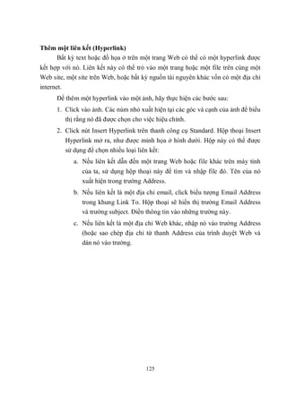 Thêm một liên kết (Hyperlink)
    Bất kỳ text hoặc đồ họa ở trên một trang Web có thể có một hyperlink được
kết hợp với nó. Liên kết này có thể trỏ vào một trang hoặc một file trên cùng một
Web site, một site trên Web, hoặc bất kỳ nguồn tài nguyên khác vốn có một địa chỉ
internet.
      Để thêm một hyperlink vào một ảnh, hãy thực hiện các bước sau:
      1. Click vào ảnh. Các núm nhỏ xuất hiện tại các góc và cạnh của ảnh để biểu
         thị rằng nó đã được chọn cho việc hiệu chỉnh.
      2. Click nút Insert Hyperlink trên thanh công cụ Standard. Hộp thoại Insert
         Hyperlink mở ra, như được minh họa ở hình dưới. Hộp này có thể được
         sử dụng để chọn nhiều loại liên kết:
            a. Nếu liên kết dẫn đến một trang Web hoặc file khác trên máy tính
               của ta, sử dụng hộp thoại này để tìm và nhập file đó. Tên của nó
               xuất hiện trong trường Address.
            b. Nếu liên kết là một địa chỉ email, click biểu tượng Email Address
               trong khung Link To. Hộp thoại sẽ hiển thị trường Email Address
               và trường subject. Điền thông tin vào những trường này.
            c. Nếu liên kết là một địa chỉ Web khác, nhập nó vào trường Address
               (hoặc sao chép địa chỉ từ thanh Address của trình duyệt Web và
               dán nó vào trường.




                                      125
 