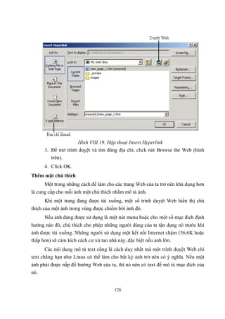 Hình VIII.19. Hộp thoại Insert Hyperlink
      3. Để mở trình duyệt và tìm đúng địa chỉ, click nút Browse the Web (hình
         trên).
      4. Click OK.
Thêm một chú thích
      Một trong những cách để làm cho các trang Web của ta trở nên khả dụng hơn
là cung cấp cho mỗi ảnh một chú thích nhằm mô tả ảnh.
       Khi một trang đang được tải xuống, một số trình duyệt Web hiển thị chú
thích của một ảnh trong vùng được chiếm bởi ảnh đó.
      Nếu ảnh đang được sử dụng là một nút menu hoặc cho một số mục đích định
hướng nào đó, chú thích cho phép những người dùng của ta tận dụng nó trước khi
ảnh được tải xuống. Những người sử dụng một kết nối Internet chậm (56.6K hoặc
thấp hơn) sẽ cảm kích cách cư xử tao nhã này, đặc biệt nếu ảnh lớn.
      Các nội dung mô tả text cũng là cách duy nhất mà một trình duyệt Web chỉ
text chẳng hạn như Linux có thể làm cho bất kỳ ảnh trở nên có ý nghĩa. Nếu một
ảnh phải được nấp để hướng Web của ta, thì nó nên có text để mô tả mục đích của
nó.


                                      126
 