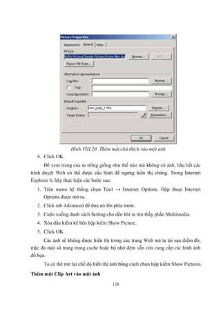 Hình VIII.20. Thêm một chú thích vào một ảnh
   4. Click OK.
      Để xem trang của ta trông giống như thế nào mà không có ảnh, hầu hết các
trình duyệt Web có thể được cấu hình để ngưng hiển thị chúng. Trong Internet
Explorer 6, hãy thực hiện các bước sau:
   1. Trên menu hệ thống chọn Tool  Internet Options. Hộp thoại Internet
      Options được mở ra.
   2. Click tab Advanced để đưa nó lên phía trước.
   3. Cuộn xuống danh sách Setting cho đến khi ta tìm thấy phần Multimedia.
   4. Xóa dấu kiểm kế bên hộp kiểm Show Picture.
   5. Click OK.
      Các ảnh sẽ không được hiển thị trong các trang Web mà ta tải sau điểm đó,
mặc dù một số trang trong cache hoặc bộ nhớ đệm vẫn còn cung cấp các hình ảnh
đồ họa.
      Ta có thể mở lại chế độ hiển thị ảnh bằng cách chọn hộp kiểm Show Pictures.
Thêm một Clip Art vào một ảnh

                                      128
 