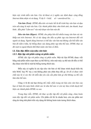 hiện việc trình diễn văn bản. Các từ khoá có ý nghĩa xác định được cộng đồng
Internet thừa nhận và sử dụng. Ví dụ b = bold,   ul = unordered list,   ...

      Văn bản (Text): HTML đầu tiên và trước hết là để trình bày văn bản và dựa
trên nền tảng là một văn bản. Các thành phần khác như hình ảnh, âm thanh, hoạt
hình.. đều phải "cắm neo" vào một đoạn văn bản nào đó.

      Siêu văn bản (Hyper): HTML cho phép liên kết nhiều trang văn bản rải rác
khắp nơi trên Internet. Nó có tác dụng che dấu sự phức tạp của Internet đối với
người sử dụng. Người dùng Internet có thể đọc văn bản mà không cần biết đến văn
bản đó nằm ở đâu, hệ thống được xây dựng phức tạp như thế nào. HTML thực sự
đã vượt ra ngoài khuôn khổ khái niệm văn bản cổ điển.
I.3. Các đặc điểm của siêu văn bản
I.3.1. Độc lập với phần cứng và phần mềm
      HTML độc lập với phần cứng và phần mềm. Một tài liệu HTML được viết
bằng một phần mềm soạn thảo cụ thể bất kỳ, trên một máy cụ thể nào đó đều có thể
đọc được trên bất kì một hệ thống tương thích nào.

      Điều này có nghĩa là các tệp siêu văn bản có thể được trình duyệt hiển thị
trên MAC hay PC tùy ý mà không phải sửa chữa thay đổi gì. Sở dĩ có được tính
chất này là vì các thẻ chỉ diễn đạt yêu cầu cần phải làm gì chứ không cụ thể cần
làm như thế nào.

      Cũng vì lẽ đó mà bạn không thể chắc chắn trang tài liệu siêu văn bản của
bạn sẽ hiện lên màn hình chính xác là như thế nào vì còn tuỳ theo trình duyệt thể
hiện các thành phần HTML ra sao.

      Trong thực tiễn, HTML chỉ thực sự độc lập đối với phần cứng, chưa hoàn
toàn độc lập đối với phần mềm. Chỉ phần cốt lõi là chuẩn hoá, còn các phần mở
rộng do từng nhà phát triển xây dựng thì không hoàn toàn tương thích nhau.




                                        12
 