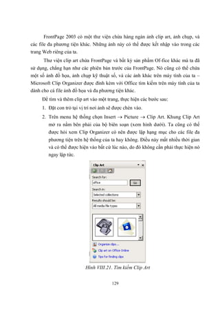 FrontPage 2003 có một thư viện chứa hàng ngàn ảnh clip art, ảnh chụp, và
các file đa phương tiện khác. Những ảnh này có thể được kết nhập vào trong các
trang Web riêng của ta.
      Thư viện clip art chứa FrontPage và bất kỳ sản phẩm Of-fice khác mà ta đã
sử dụng, chẳng hạn như các phiên bản trước của FrontPage. Nó cũng có thể chứa
một số ảnh đồ họa, ảnh chụp kỹ thuật số, và các ảnh khác trên máy tính của ta –
Microsoft Clip Organizer được đính kèm với Office tìm kiếm trên máy tính của ta
dành cho cá file ảnh đồ họa và đa phương tiện khác.
     Để tìm và thêm clip art vào một trang, thực hiện các bước sau:
     1. Đặt con trỏ tại vị trí nơi ảnh sẽ được chèn vào.
     2. Trên menu hệ thống chọn Insert  Picture  Clip Art. Khung Clip Art
        mở ra nằm bên phải của bộ biên soạn (xem hình dưới). Ta cũng có thể
        được hỏi xem Clip Organizer có nên được lập hạng mục cho các file đa
        phương tiện trên hệ thống của ta hay không. Điều này mất nhiều thời gian
        và có thể được hiện vào bất cứ lúc nào, do đó không cần phải thực hiện nó
        ngay lập tức.




                           Hình VIII.21. Tìm kiếm Clip Art


                                        129
 