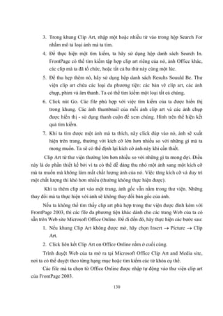 3. Trong khung Clip Art, nhập một hoặc nhiều từ vào trong hộp Search For
        nhằm mô tả loại ảnh mà ta tìm.
     4. Để thực hiện một tìm kiếm, ta hãy sử dụng hộp danh sách Search In.
        FrontPage có thể tìm kiếm tập hợp clip art riêng của nó, ảnh Office khác,
        các clip mà ta đã tổ chức, hoặc tất cả ba thứ này cùng một lúc.
     5. Để thu hẹp thêm nó, hãy sử dụng hộp danh sách Results Souuld Be. Thư
        viện clip art chứa các loại đa phương tiện: các bản vẽ clip art, các ảnh
        chụp, phim và âm thanh. Ta có thể tìm kiếm một loại tất cả chúng.
     6. Click nút Go. Các file phù hợp với việc tìm kiếm của ta được hiển thị
        trong khung. Các ảnh thumbnail của mỗi ảnh clip art và các ảnh chụp
        được hiển thị - sử dụng thanh cuộn để xem chúng. Hình trên thể hiện kết
        quả tìm kiếm.
     7. Khi ta tìm được một ảnh mà ta thích, nãy click đúp vào nó, ảnh sẽ xuất
        hiện trên trang, thường với kích cỡ lớn hơn nhiều so với những gì mà ta
        mong muốn. Ta sẽ có thể định lại kích cỡ ảnh này khi cần thiết.
      Clip Art từ thư viện thường lớn hơn nhiều so với những gì ta mong đợi. Điều
này là do phần thiết kế bởi vì ta có thể dễ dàng thu nhỏ một ảnh sang một kích cỡ
mà ta muốn mà không làm mất chất lượng ảnh của nó. Việc tăng kích cỡ và duy trì
một chất lượng thì khó hơn nhiều (thường không thực hiện được).
      Khi ta thêm clip art vào một trang, ảnh gốc vẫn nằm trong thư viện. Những
thay đổi mà ta thực hiện với ảnh sẽ không thay đổi bản gốc của ảnh.
      Nếu ta không thể tìm thấy clip art phù hợp trong thư viện được đính kèm với
FrontPage 2003, thì các file đa phương tiện khác dành cho các trang Web của ta có
sẵn trên Web site Microsoft Office Online. Để đi đến đó, hãy thực hiện các bước sau:
     1. Nếu khung Clip Art không được mở, hãy chọn Insert  Picture  Clip
        Art.
     2. Click liên kết Clip Art on Office Online nằm ở cuối cùng.
      Trình duyệt Web của ta mở ra tại Microsoft Office Clip Art and Media site,
nơi ta có thể duyệt theo từng hạng mục hoặc tìm kiếm các từ khóa cụ thể.
     Các file mà ta chọn từ Office Online được nhập tự động vào thư viện clip art
của FrontPage 2003.

                                        130
 