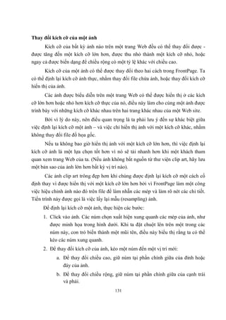 Thay đổi kích cỡ của một ảnh
      Kích cỡ của bất kỳ ảnh nào trên một trang Web đều có thể thay đổi được -
được tăng đến một kích cỡ lớn hơn, được thu nhỏ thành một kích cỡ nhỏ, hoặc
ngay cả được biến dạng để chiều rộng có một tỷ lệ khác với chiều cao.
      Kích cỡ của một ảnh có thể được thay đổi theo hai cách trong FrontPage. Ta
có thể định lại kích cỡ ảnh thực, nhằm thay đổi file chứa ảnh, hoặc thay đổi kích cỡ
hiển thị của ảnh.
      Các ảnh được biểu diễn trên một trang Web có thể được hiển thị ở các kích
cỡ lớn hơn hoặc nhỏ hơn kích cỡ thực của nó, điều này làm cho cùng một ảnh được
trình bày với những kích cỡ khác nhau trên hai trang khác nhau của một Web site.
       Bởi vì lý do này, nên điều quan trọng là ta phải lưu ý đến sự khác biệt giữa
việc định lại kích cỡ một ảnh – và việc chỉ hiển thị ảnh với một kích cỡ khác, nhằm
không thay đổi file đồ họa gốc.
      Nếu ta không bao giờ hiển thị ảnh với một kích cỡ lớn hơn, thì việc định lại
kích cỡ ảnh là một lựa chọn tốt hơn vì nó sẽ tải nhanh hơn khi một khách tham
quan xem trang Web của ta. (Nếu ảnh không bắt nguồn từ thư viện clip art, hãy lưu
một bản sao của ảnh lớn hơn bất kỳ vị trí nào).
       Các ảnh clip art trông đẹp hơn khi chúng được định lại kích cỡ một cách cố
định thay vì được hiển thị với một kích cỡ lớn hơn bởi vì FrontPage làm một công
việc hiệu chỉnh ảnh nào đó trên file để làm nhẵn các mép và làm rõ nét các chi tiết.
Tiến trình này được gọi là việc lấy lại mẫu (resampling) ảnh.
     Để định lại kích cỡ một ảnh, thực hiện các bước:
     1. Click vào ảnh. Các núm chọn xuất hiện xung quanh các mép của ảnh, như
        được minh họa trong hình dưới. Khi ta đặt chuột lên trên một trong các
        núm này, con trỏ biến thành một mũi tên, điều này biểu thị rằng ta có thể
        kéo các núm xung quanh.
     2. Để thay đổi kích cỡ của ảnh, kéo một núm đến một vị trí mới:
            a. Để thay đổi chiều cao, giữ núm tại phần chính giữa của đỉnh hoặc
               đáy của ảnh.
            b. Để thay đổi chiều rộng, giữ núm tại phần chính giữa của cạnh trái
               và phải.
                                        131
 