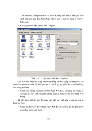 1. Trên menu hệ thống chọn File  New. Khung New mở ra nằm dọc theo
        cạnh phải của giao diện FrontPage, kế bên cửa sổ nơi các trang Web được
        biên soạn.
     2. Click hyperlink More Web Site Template.




                    Hình VIII.22. Hộp thoại Web Site Templates
      Các Web site được tạo trong FrontPage bằng cách sử dụng các template, các
phiên bản dự trữ của một số Web site mà ta có thể tạo tùy biến. Ta sẽ Tìm hiểu kỹ
hơn trong phần sau.
     3. Chọn biểu tượng của template On-Page Web Site, template này được sử
        dụng để tạo một site đơn giản, không chứa gì cả ngoại trừ một trang Web
        trống.
     Kế tiếp, ta có thể tạo một thư mục mới trên máy tính của ta nơi các site sẽ
được lưu ở đó.
     1. Click nút Browse. Hộp thoại New Web Site Location mở ra, như được
        minh họa trong hình dưới.



                                      133
 