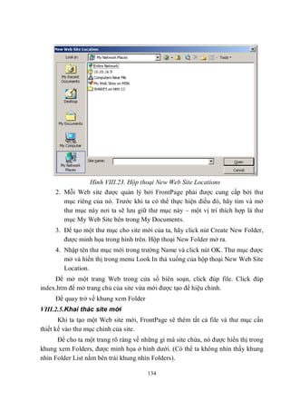 Hình VIII.23. Hộp thoại New Web Site Locations
     2. Mỗi Web site được quản lý bởi FrontPage phải được cung cấp bởi thư
        mục riêng của nó. Trước khi ta có thể thực hiện điều đó, hãy tìm và mở
        thư mục này nơi ta sẽ lưu giữ thư mục này – một vị trí thích hợp là thư
        mục My Web Site bên trong My Documents.
     3. Để tạo một thư mục cho site mới của ta, hãy click nút Create New Folder,
        được minh họa trong hình trên. Hộp thoại New Folder mở ra.
     4. Nhập tên thư mục mới trong trường Name và click nút OK. Thư mục được
        mở và hiển thị trong menu Look In thả xuống của hộp thoại New Web Site
        Location.
     Để mở một trang Web trong cửa sổ biên soạn, click đúp file. Click đúp
index.htm để mở trang chủ của site vừa mới được tạo để hiệu chỉnh.
     Để quay trở về khung xem Folder
VIII.2.5.Khai thác site mới
       Khi ta tạo một Web site mới, FrontPage sẽ thêm tất cả file và thư mục cần
thiết kế vào thư mục chính của site.
      Để cho ta một trang rõ ràng về những gì mà site chứa, nó được hiển thị trong
khung xem Folders, được minh họa ở hình dưới. (Có thể ta không nhìn thấy khung
nhìn Folder List nằm bên trái khung nhìn Folders).

                                       134
 
