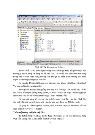 Hình VIII.24. Khung nhìn Folders
      Như đã biết, Giao diện người dùng của FrontPage thay đổi phụ thuộc vào
những gì mà ta đang sử dụng nó để làm việc. Ta có thể làm việc trên một trang
trong cửa sổ biên soạn trong khung xem Design và kiểm tra nó trong một trình
duyệt Web trong khung nhìn Preview.
     Để chuyển đổi từ một khung xem này sang một khung nhìn khác, click thanh
Views ở cuối mép của giao diện.
       Khung nhìn Folders làm giống như một file thư mục - ta có thể kéo và thả
các file để di chuyển chúng xung quanh, và ta có thể đổi tên hoặc xóa chúng (click
chuột phải vào file và chọn Rename hoặc Delete từ menu tắt).
      Để mở một trang Web trong cửa sổ biên soạn, click đúp vào file. Click đúp
vào index.htm để mở một trang chủ của site vừa mới được tạo để hiệu chỉnh.
      Để quay trở về khung nhìn Folders, click tab Web site nằm ở trên cửa sổ biên
soạn hoặc chọn Views  Folders
Thêm một trang mới vào một Site
     Ta đã biết rằng FrontPage có thể được sử dụng để tạo và hiệu chỉnh các trang
Web vốn không phải là một phần của bất kỳ Web site nào.
                                       135
 