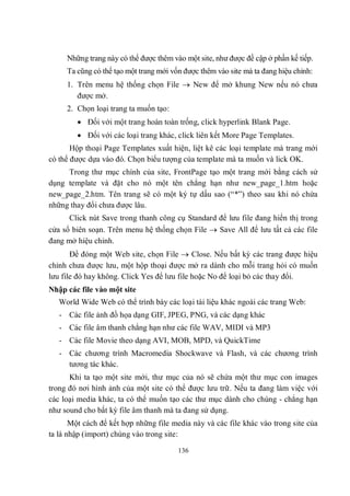Những trang này có thể được thêm vào một site, như được đề cập ở phần kế tiếp.
     Ta cũng có thể tạo một trang mới vốn được thêm vào site mà ta đang hiệu chỉnh:
     1. Trên menu hệ thống chọn File  New để mở khung New nếu nó chưa
        được mở.
     2. Chọn loại trang ta muốn tạo:
         Đối với một trang hoàn toàn trống, click hyperlink Blank Page.
         Đối với các loại trang khác, click liên kết More Page Templates.
       Hộp thoại Page Templates xuất hiện, liệt kê các loại template mà trang mới
có thể được dựa vào đó. Chọn biểu tượng của template mà ta muốn và lick OK.
     Trong thư mục chính của site, FrontPage tạo một trang mới bằng cách sử
dụng template và đặt cho nó một tên chẳng hạn như new_page_1.htm hoặc
new_page_2.htm. Tên trang sẽ có một ký tự dấu sao (“*”) theo sau khi nó chứa
những thay đổi chưa được lâu.
      Click nút Save trong thanh công cụ Standard để lưu file đang hiển thị trong
cửa sổ biên soạn. Trên menu hệ thống chọn File  Save All để lưu tất cả các file
đang mở hiệu chỉnh.
       Để đóng một Web site, chọn File  Close. Nếu bất kỳ các trang được hiệu
chỉnh chưa được lưu, một hộp thoại được mở ra dành cho mỗi trang hỏi có muốn
lưu file đó hay không. Click Yes để lưu file hoặc No để loại bỏ các thay đổi.
Nhập các file vào một site
   World Wide Web có thể trình bày các loại tài liệu khác ngoài các trang Web:
   - Các file ảnh đồ họa dạng GIF, JPEG, PNG, và các dạng khác
   - Các file âm thanh chẳng hạn như các file WAV, MIDI và MP3
   - Các file Movie theo dạng AVI, MOB, MPD, và QuickTime
   - Các chương trình Macromedia Shockwave và Flash, và các chương trình
     tương tác khác.
      Khi ta tạo một site mới, thư mục của nó sẽ chứa một thư mục con images
trong đó nơi hình ảnh của một site có thể được lưu trữ. Nếu ta đang làm việc với
các loại media khác, ta có thể muốn tạo các thư mục dành cho chúng - chẳng hạn
như sound cho bất kỳ file âm thanh mà ta đang sử dụng.
       Một cách để kết hợp những file media này và các file khác vào trong site của
ta là nhập (import) chúng vào trong site:

                                        136
 
