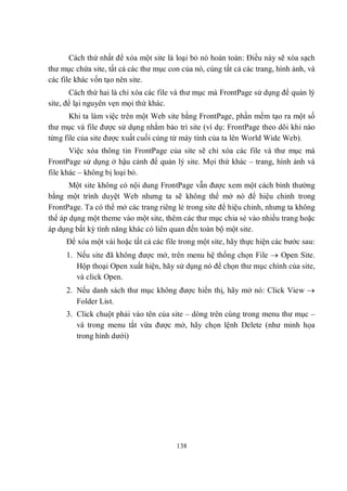 Cách thứ nhất để xóa một site là loại bỏ nó hoàn toàn: Điều này sẽ xóa sạch
thư mục chứa site, tất cả các thư mục con của nó, cùng tất cả các trang, hình ảnh, và
các file khác vốn tạo nên site.
       Cách thứ hai là chỉ xóa các file và thư mục mà FrontPage sử dụng để quản lý
site, để lại nguyên vẹn mọi thứ khác.
       Khi ta làm việc trên một Web site bằng FrontPage, phần mềm tạo ra một số
thư mục và file được sử dụng nhằm bảo trì site (ví dụ: FrontPage theo dõi khi nào
từng file của site được xuất cuối cùng từ máy tính của ta lên World Wide Web).
       Việc xóa thông tin FrontPage của site sẽ chỉ xóa các file và thư mục mà
FrontPage sử dụng ở hậu cảnh để quản lý site. Mọi thứ khác – trang, hình ảnh và
file khác – không bị loại bỏ.
       Một site không có nội dung FrontPage vẫn được xem một cách bình thường
bằng một trình duyệt Web nhưng ta sẽ không thể mở nó để hiệu chỉnh trong
FrontPage. Ta có thể mở các trang riêng lẻ trong site để hiệu chỉnh, nhưng ta không
thể áp dụng một theme vào một site, thêm các thư mục chia sẻ vào nhiều trang hoặc
áp dụng bất kỳ tính năng khác có liên quan đến toàn bộ một site.
     Để xóa một vài hoặc tất cả các file trong một site, hãy thực hiện các bước sau:
     1. Nếu site đã không được mở, trên menu hệ thống chọn File  Open Site.
        Hộp thoại Open xuất hiện, hãy sử dụng nó để chọn thư mục chính của site,
        và click Open.
     2. Nếu danh sách thư mục không được hiển thị, hãy mở nó: Click View 
        Folder List.
     3. Click chuột phải vào tên của site – dòng trên cùng trong menu thư mục –
        và trong menu tắt vừa được mở, hãy chọn lệnh Delete (như minh họa
        trong hình dưới)




                                        138
 