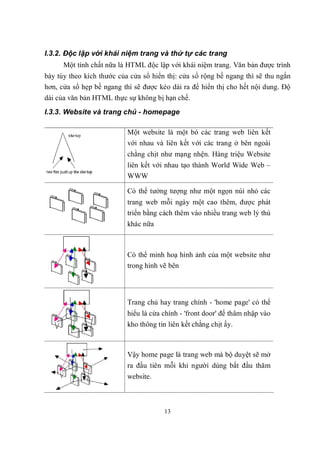 I.3.2. Độc lập với khái niệm trang và thứ tự các trang
      Một tính chất nữa là HTML độc lập với khái niệm trang. Văn bản được trình
bày tùy theo kích thước của cửa sổ hiển thị: cửa sổ rộng bề ngang thì sẽ thu ngắn
hơn, cửa sổ hẹp bề ngang thì sẽ được kéo dài ra để hiển thị cho hết nội dung. Độ
dài của văn bản HTML thực sự không bị hạn chế.
I.3.3. Website và trang chủ - homepage

                           Một website là một bó các trang web liên kết
                           với nhau và liên kết với các trang ở bên ngoài
                           chằng chịt như mạng nhện. Hàng triệu Website
                           liên kết với nhau tạo thành World Wide Web –
                           WWW

                           Có thể tưởng tượng như một ngọn núi nhỏ các
                           trang web mỗi ngày một cao thêm, được phát
                           triển bằng cách thêm vào nhiều trang web lý thú
                           khác nữa



                           Có thể minh hoạ hình ảnh của một website như
                           trong hình vẽ bên




                           Trang chủ hay trang chính - 'home page' có thể
                           hiểu là cửa chính - 'front door' để thâm nhập vào
                           kho thông tin liên kết chằng chịt ấy.



                           Vậy home page là trang web mà bộ duyệt sẽ mở
                           ra đầu tiên mỗi khi người dùng bắt đầu thăm
                           website.



                                        13
 
