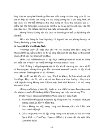 đang được sử dụng bởi FrontPage làm một phần trong các tính năng quản lý site
của nó. Mặc dù các tên của chúng làm cho chúng dường như là các trang Web, đồ
họa và đại loại như thế, nhưng các file chứa thông tin về các file trong site của ta -
chẳng hạn như thời điểm sau cùng mà một file cụ thể đã được chỉnh sửa. Các file
trong thư mục _vti_cnf cũng được sử dụng cho việc quản lý site.
       Những file này không nên xóa (mặc dù FrontPage có thể tạo lại chúng nếu
cần thiết)
       Khi ta xóa thông tin FrontPage được kết hợp với một site, những thư mục và
file này là những gì được loại bỏ.
Sử dụng tài liệu World trên Web
     FrontPage được kết nhập chặt chẽ với các chương trình khác trong bộ
Microsoft Office. Kết quả là ta có thể dễ dàng kết nhập dữ liệu được tạo bằng một
chương trình vào một chương trình khác.
      Ví dụ, ta có thể làm cho các tài liệu được tạo bằng Microsoft Word trở thành
một phần của Web site. Ta có thể thực hiện điều này theo hai cách.
       Cách dễ dàng là nhập (import) một tài liệu Word vào trong site của ta và để
nó theo dạng nó. Những tham quan đến site của ta họ có thể xem các tài liệu Word
sẽ có thể xem file bằng cách tải nó với Word.
      Khi ta để một tài liệu theo dạng Word, ta không thể hiệu chỉnh nó với
FrontPage. Thay vào đó, khi ta cố mở nó theo cách bình thường - bằng cách
click đúp file trong khung nhìn Folders hoặc danh sách Folders – nó mở trong
Microsoft Word.
      Những người dùng sẽ cảm thấy thuận lợi hơn nhiều khi xem thông tin của ta
nếu nó được chuyển đổi từ dạng tài liệu Word sang một hoặc nhiều trang Web.
     Để chuyển đổi nội dung một tài liệu Word sang một trang Web:
     1. Nhập tài liệu bằng cách trên menu hệ thống chọn File  Import, nhưng ta
        thường thực hiện đối với bất kỳ file.
     2. Nếu ta không làm việc trong khung xem Folders, click nút Folder bên
        dưới cửa sổ hiện tại.
     3. Click chuột phải vào tài liệu trong khung xem Folders, và sau đó chọn
         Open With  FrontPage (Open as HTML) từ menu tắt vừa xuất hiện
         (xem hình dưới)

                                         140
 