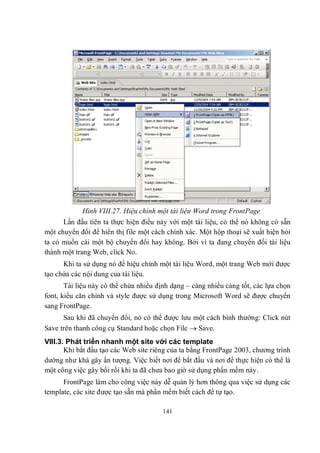 Hình VIII.27. Hiệu chỉnh một tài liệu Word trong FrontPage
      Lần đầu tiên ta thực hiện điều này với một tài liệu, có thể nó không có sẵn
một chuyển đổi để hiển thị file một cách chính xác. Một hộp thoại sẽ xuất hiện hỏi
ta có muốn cài một bộ chuyển đổi hay không. Bởi vì ta đang chuyển đổi tài liệu
thành một trang Web, click No.
      Khi ta sử dụng nó để hiệu chỉnh một tài liệu Word, một trang Web mới được
tạo chứa các nội dung của tài liệu.
       Tài liệu này có thể chứa nhiều định dạng – càng nhiều càng tốt, các lựa chọn
font, kiểu căn chỉnh và style được sử dụng trong Microsoft Word sẽ được chuyển
sang FrontPage.
      Sau khi đã chuyển đổi, nó có thể được lưu một cách bình thường: Click nút
Save trên thanh công cụ Standard hoặc chọn File  Save.
VIII.3. Phát triển nhanh một site với các template
       Khi bắt đầu tạo các Web site riêng của ta bằng FrontPage 2003, chương trình
dường như khá gây ấn tượng. Việc biết nơi để bắt đầu và nơi để thực hiện có thể là
một công việc gây bối rối khi ta đã chưa bao giờ sử dụng phần mềm này.
      FrontPage làm cho công việc này dễ quản lý hơn thông qua việc sử dụng các
template, các site được tạo sẵn mà phần mềm biết cách để tự tạo.

                                       141
 
