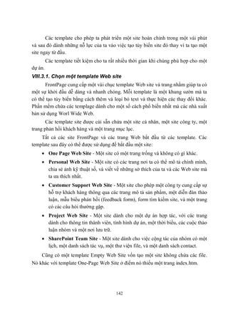 Các template cho phép ta phát triển một site hoàn chỉnh trong một vài phút
và sau đó dành những nỗ lực của ta vào việc tạo tùy biến site đó thay vì ta tạo một
site ngay từ đầu.
         Các template tiết kiệm cho ta rất nhiều thời gian khi chúng phù hợp cho một
dự án.
VIII.3.1. Chọn một template Web site
      FrontPage cung cấp một vài chục template Web site và trang nhằm giúp ta có
một sự khởi đầu dễ dàng và nhanh chóng. Mỗi template là một khung sườn mà ta
có thể tạo tùy biến bằng cách thêm và loại bỏ text và thực hiện các thay đổi khác.
Phần mềm chứa các templage dành cho một số cách phổ biến nhất mà các nhà xuất
bản sử dụng Worl Wide Web.
       Các template site được cài sẵn chứa một site cá nhân, một site công ty, một
trang phản hồi khách hàng và một trang mục lục.
    Tất cả các site FrontPage và các trang Web bắt đầu từ các template. Các
template sau đây có thể được sử dụng để bắt đầu một site:
     One Page Web Site - Một site có một trang trống và không có gì khác.
     Personal Web Site - Một site có các trang nơi ta có thể mô tả chính mình,
      chia sẻ ảnh kỹ thuật số, và viết về những sở thích của ta và các Web site mà
      ta ưa thích nhất.
     Customer Support Web Site - Một site cho phép một công ty cung cấp sự
      hỗ trợ khách hàng thông qua các trang mô tả sản phẩm, một diễn đàn thảo
      luận, mẫu biểu phản hồi (feedback form), form tìm kiếm site, và một trang
      có các câu hỏi thường gặp.
     Project Web Site - Một site dành cho một dự án hợp tác, với các trang
      dành cho thông tin thành viên, tình hình dự án, một thời biểu, các cuộc thảo
      luận nhóm và một nơi lưu trữ.
     SharePoint Team Site - Một site dành cho việc cộng tác của nhóm có một
      lịch, một danh sách tác vụ, một thư viện file, và một danh sách contact.
    Cũng có một template Empty Web Site vốn tạo một site không chứa các file.
Nó khác với template One-Page Web Site ở điểm nó thiếu một trang index.htm.




                                         142
 