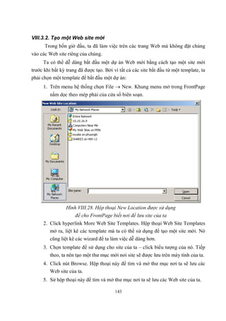 VIII.3.2. Tạo một Web site mới
      Trong bốn giờ đầu, ta đã làm việc trên các trang Web mà không đặt chúng
vào các Web site riêng của chúng.
     Ta có thể dễ dàng bắt đầu một dự án Web mới bằng cách tạo một site mới
trước khi bất kỳ trang đã được tạo. Bởi vì tất cả các site bắt đầu từ một template, ta
phải chọn một template để bắt đầu một dự án:
     1. Trên menu hệ thống chọn File  New. Khung menu mở trong FrontPage
         nằm dọc theo mép phải của cửa sổ biên soạn.




                 Hình VIII.28. Hộp thoại New Location được sử dụng
                     để cho FrontPage biết nơi để lưu site của ta
     2. Click hyperlink More Web Site Templates. Hộp thoại Web Site Templates
        mở ra, liệt kê các template mà ta có thể sử dụng để tạo một site mới. Nó
         cũng liệt kê các wizard để ta làm việc dễ dàng hơn.
     3. Chọn template để sử dụng cho site của ta – click biểu tượng của nó. Tiếp
         theo, ta nên tạo một thư mục mới nơi site sẽ được lưu trên máy tính của ta.
     4. Click nút Browse. Hộp thoại này để tìm và mở thư mục nơi ta sẽ lưu các
        Web site của ta.
     5. Sử hộp thoại này để tìm và mở thư mục nơi ta sẽ lưu các Web site của ta.

                                         143
 