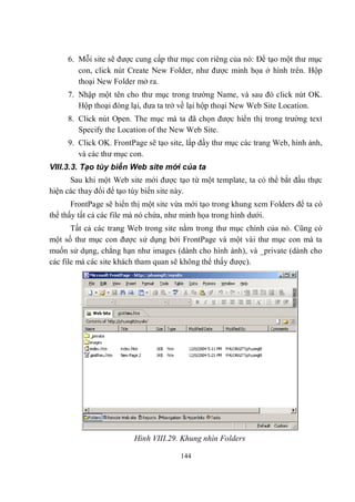 6. Mỗi site sẽ được cung cấp thư mục con riêng của nó: Để tạo một thư mục
        con, click nút Create New Folder, như được minh họa ở hình trên. Hộp
        thoại New Folder mở ra.
     7. Nhập một tên cho thư mục trong trường Name, và sau đó click nút OK.
        Hộp thoại đóng lại, đưa ta trở về lại hộp thoại New Web Site Location.
     8. Click nút Open. The mục mà ta đã chọn được hiển thị trong trường text
        Specify the Location of the New Web Site.
     9. Click OK. FrontPage sẽ tạo site, lấp đầy thư mục các trang Web, hình ảnh,
        và các thư mục con.
VIII.3.3. Tạo tùy biến Web site mới của ta
      Sau khi một Web site mới được tạo từ một template, ta có thể bắt đầu thực
hiện các thay đổi để tạo tùy biến site này.
       FrontPage sẽ hiển thị một site vừa mới tạo trong khung xem Folders để ta có
thể thấy tất cả các file mà nó chứa, như minh họa trong hình dưới.
       Tất cả các trang Web trong site nằm trong thư mục chính của nó. Cũng có
một số thư mục con được sử dụng bởi FrontPage và một vài thư mục con mà ta
muốn sử dụng, chẳng hạn như images (dành cho hình ành), và _private (dành cho
các file mà các site khách tham quan sẽ không thể thấy được).




                         Hình VIII.29. Khung nhìn Folders

                                       144
 