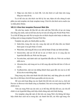 3. Nhập text chú thích và click OK. Lời chú thích sẽ xuất hiện trên trang
        bằng text màu đỏ tía.
     Ta có thể xóa các chú thích vào bất kỳ lúc nào, thậm chí nếu chúng là một
phần của một template site hoặc template trang. Click lời chú thích mà ta muốn xóa
và nhấn phím Delete.
VIII.3.5. Khai thác template Personal Web Site
      Dù sớm hay muộn, thì hầu hết các nhà xuất bản Web đều sẽ tạo các trang
chủ riêng cho mình, một nơi để làm cho họ trở nên nổi tiếng trên World Wide Web.
Ta có thể dễ dàng tạo một file tự truyện cho sở thích chuyên môn hoặc cá nhân của
ta bằng cách sử dụng template Personal Web Site.
     Template này gồm các thành phần sau đây:
      Index.htm, trang chủ của site, cung cấp một nơi để chào đón các khách
        tham quan và tự giới thiệu về mình.
      Photo.htm, một trang để chia sẻ các ảnh kỹ thuật số hoặc các hình ảnh khác.
      Interest.htm, một nơi tốt để mô tả các sở thích của ta và cung cấp các
       hyperlink dẫn đến các Web site liên quan.
      Favorite.htm, một danh sách các hyperlink dẫn đến các Web site ưa thích
       nhất của ta.
      Aboutme.htm, một trang nơi ta có thể cung cấp một bản dài hơn về tiểu sử
       của ta.
      Feedback.htm, một nơi mà những khách tham quan đến site của ta có thể
       để lại cho ta một thông điệp.
     Từng trang này chứa một thanh liên kết (link bar), một hàng gồm các nút đồ
họa vốn có thể được click để tham quan phần còn lại của site.
      Để xem cách hoạt động của các thanh liên kết trên site mới của ta, click nút
Preview in Browser trên thanh công cụ Standard. Site mở ra trong trình duyệt Web
chính của ta.
      Trên các trang Web của site mới, ta có thể thay đổi hầu hết text, các tiêu đề
chính và các hyperlink bằng cách hiệu chỉnh chúng một cách bình thường.
      Các template cũng đặt một số thứ trên các trang Web vốn không thể được
hiệu chỉnh theo cách mà ta mong đợi: các thanh liên kết, các biểu ngữ trang vốn
                                       146
 