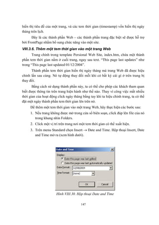 hiển thị tiêu đề của một trang, và các tem thời gian (timestamp) vốn hiển thị ngày
tháng trên lịch.
      Đây là các thành phần Web – các thành phần trang đặc biệt sẽ được hỗ trợ
bởi FrontPage nhằm bổ sung chức năng vào một site.
VIII.3.6. Thêm một tem thời gian vào một trang Web
       Trang chính trong template Persional Web Site, index.htm, chứa một thành
phần tem thời gian nằm ở cuối trang, ngay sau text. “This page last updates” như
trong “This page last updated 01/12/2004”.
      Thành phần tem thời gian hiển thị ngày tháng mà trang Web đã được hiệu
chỉnh lần sau cùng. Nó tự động thay đổi mỗi khi có bất kỳ cái gì ở trên trang bị
thay đổi.
       Bằng cách sử dụng thành phần này, ta có thể cho phép các khách tham quan
biết được thông tin trên trang hiện hành như thế nào. Thay vì công việc mất nhiều
thời gian của hoạt động click ngày tháng bằng tay khi ta hiệu chỉnh trang, ta có thể
đặt một ngày thành phần tem thời gian lên trên nó.
     Để thêm một tem thời gian vào một trang Web, hãy thực hiện các bước sau:
     1. Nếu trang không được mở trong cửa sổ biên soạn, click đúp lên file của nó
        trong khung nhìn Folders.
     2. Click một vị trí trên trang nơi một tem thời gian có thể xuất hiện.
     3. Trên menu Standard chọn Insert  Date and Time. Hộp thoại Insert, Date
        and Time mở ra (xem hình dưới).




                       Hình VIII.30. Hộp thoại Date and Time

                                        147
 