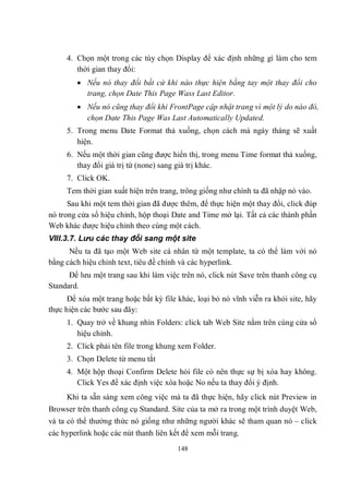 4. Chọn một trong các tùy chọn Display để xác định những gì làm cho tem
        thời gian thay đổi:
         Nếu nó thay đổi bất cứ khi nào thực hiện bằng tay một thay đổi cho
          trang, chọn Date This Page Wass Last Editor.
         Nếu nó cũng thay đổi khi FrontPage cập nhật trang vì một lý do nào đó,
          chọn Date This Page Was Last Automatically Updated.
     5. Trong menu Date Format thả xuống, chọn cách mà ngày tháng sẽ xuất
        hiện.
     6. Nếu một thời gian cũng được hiển thị, trong menu Time format thả xuống,
        thay đổi giá trị từ (none) sang giá trị khác.
     7. Click OK.
     Tem thời gian xuất hiện trên trang, trông giống như chính ta đã nhập nó vào.
      Sau khi một tem thời gian đã được thêm, để thực hiện một thay đổi, click đúp
nó trong cửa sổ hiệu chỉnh, hộp thoại Date and Time mở lại. Tất cả các thành phần
Web khác được hiệu chỉnh theo cùng một cách.
VIII.3.7. Lưu các thay đổi sang một site
      Nếu ta đã tạo một Web site cá nhân từ một template, ta có thể làm với nó
bằng cách hiệu chỉnh text, tiêu đề chính và các hyperlink.
      Để lưu một trang sau khi làm việc trên nó, click nút Save trên thanh công cụ
Standard.
      Để xóa một trang hoặc bất kỳ file khác, loại bỏ nó vĩnh viễn ra khỏi site, hãy
thực hiện các bước sau đây:
     1. Quay trở về khung nhìn Folders: click tab Web Site nằm trên cùng cửa sổ
        hiệu chỉnh.
     2. Click phải tên file trong khung xem Folder.
     3. Chọn Delete từ menu tắt
     4. Một hộp thoại Confirm Delete hỏi file có nên thực sự bị xóa hay không.
        Click Yes để xác định việc xóa hoặc No nếu ta thay đổi ý định.
     Khi ta sẵn sàng xem công việc mà ta đã thực hiện, hãy click nút Preview in
Browser trên thanh công cụ Standard. Site của ta mở ra trong một trình duyệt Web,
và ta có thể thưởng thức nó giống như những người khác sẽ tham quan nó – click
các hyperlink hoặc các nút thanh liên kết để xem mỗi trang.
                                        148
 