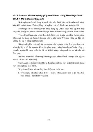 VIII.4. Tạo một site với sự trợ giúp của Wizard trong FrontPage 2003
VIII.4.1. Mở một wizard tạo site
      Nhiều phần mềm sử dụng wizard, các hộp thoại vốn có làm cho một công
việc khó khăn trở nên dễ dàng bằng cách phân chia nó thành một loạt câu hỏi.
      FrontPage và các chương trình khác trong bộ Office được xác lập trên một
máy tính thông qua wizard đã được cài đặt, do đó hình thức này sẽ quen thuộc với ta.
     Trong FrontPage, các wizard có thể được xem là các template thông minh.
Chúng có thể được sử dụng để tạo các site và các trang Web quá phức tạp đến nỗi
không thể xử lý bằng một template.
      Bằng cách phân chia một tác vụ thành một loạt các bước đơn giản hơn, các
wizard giúp ta có thể tạo các Web site phức tạp - chẳng hạn như một site công ty
chuyên nghiệp 20 trang hoặc site hỗ trợ khách hàng - bằng cách trả lời vài câu hỏi
đơn giản.
       Hai loại wizard có sẵn trong FrontPage: các wizard Web site tạo toàn bộ các
site và các wizard một trang.
      Các wizard có thể được tạo khi ta đang tạo một site mới hoặc thêm một trang
mới vào một site hiện hành.
     Để gọi ra một site wizard, hãy thực hiện các bước sau:
     1. Trên menu Standard chọn File  New. Khung New mở ra (ở phía bên
        phải cửa sổ - xem hình vẽ dưới)




                                        149
 