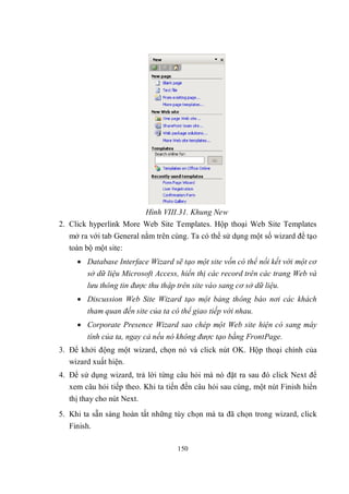 Hình VIII.31. Khung New
2. Click hyperlink More Web Site Templates. Hộp thoại Web Site Templates
   mở ra với tab General nằm trên cùng. Ta có thể sử dụng một số wizard để tạo
   toàn bộ một site:
      Database Interface Wizard sẽ tạo một site vốn có thể nối kết với một cơ
       sở dữ liệu Microsoft Access, hiển thị các record trên các trang Web và
        lưu thông tin được thu thập trên site vào sang cơ sở dữ liệu.
      Discussion Web Site Wizard tạo một bảng thông báo nơi các khách
        tham quan đến site của ta có thể giao tiếp với nhau.
      Corporate Presence Wizard sao chép một Web site hiện có sang máy
        tính của ta, ngay cả nếu nó không được tạo bằng FrontPage.
3. Để khởi động một wizard, chọn nó và click nút OK. Hộp thoại chính của
   wizard xuất hiện.
4. Để sử dụng wizard, trả lời từng câu hỏi mà nó đặt ra sau đó click Next để
   xem câu hỏi tiếp theo. Khi ta tiến đến câu hỏi sau cùng, một nút Finish hiển
   thị thay cho nút Next.
5. Khi ta sẵn sàng hoàn tất những tùy chọn mà ta đã chọn trong wizard, click
   Finish.

                                    150
 