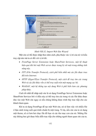 Hình VIII.32. Import Web Site Wizard
      Một site có thể được nhập theo năm cách, phụ thuộc vào vị trí của nó và kiểu
truy cập nào mà ta có đối với vị trí đó:
       FrontPage Server Extensions hoặc SharePoint Servicess, một kỹ thuật
          hiệu quả đòi hỏi một Web server được trang bị với một trong những tính
          năng này.
       FPT (File Transfer Protocol), cách phổ biến nhất mà các file được trao
        đổi trên Internet.
       HTTP (HyperTExxt Transfer Protocol), một cách để truy tìm các trang
        Web và các file khác vốn có thể truy xuất trên một mạng cục bộ.
       WebDAV, một hệ thống tạo nội dung Web ít phổ biến hơn các phương
          pháp khác.
      Cách tốt nhất để nhập một site là sử dụng FrontPage Server Extensions hoặc
SharePoint Services bởi vì điều này có thể truy tìm các trang và các file khác được
đưa vào một Web site ngay cả nếu chúng không được trình bày trực tiếp cho các
khách tham quan.
      Khi ta sử dụng FrontPage để tạo một Web site, nó sẽ làm việc với nhiều file
ở hậu cảnh trong suốt quá trình chuẩn bị một trang. Ví dụ, nếu site của ta sử dụng
một theme, sẽ có hơn hai chục file đồ họa và các thư mục con của nó. Những file
này không bao giờ được biểu diễn trực tiếp cho những người tham quan site của ta.


                                           152
 