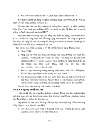 4. Nếu server đòi hỏi Passive FTP, click hộp kiểm Use Passive FTP.
     Nếu ta không thể tận dụng các phần mở rộng hoặc SharePoint, thì FTP là lựa
chọn tốt nhất trong các tùy chọn còn lại.
     Nếu site nằm trên một Web server mà không được trang bị các phần mở rộng
hoặc SharePoint (hoặc nếu ta không biết), ta có thể lưu các file bằng việc truy tìm
chúng từ Web bằng cách sử dụng HTTP.
      Tùy chọn HTTP không hiệu quả bằng các phần mở rộng, SharePoint, hoặc
FTP - chỉ lấy các trang được liên kết công cộng từ trang chủ. Nó cũng bỏ qua các
file được sử dụng để tạo các trang đó, chẳng hạn như các theme FrontPage và
những file khác vốn được sử dụng để tạo site.
   Tuy nhiên, biện pháp sau cùng là HTTP có thể được sử dụng để nhập site:
     1. Chọn HTTP.
     2. Nhập địa chỉ Web của trang chủ thuộc site trong trường text Web Site
        Location. FrontPage tỷ mỉ về địa chỉ: Thay vì sử dụng một địa chỉ chính
        chẳng hạn như www.example.com, nó cụ thể hơn và cũng tham chiếu tên
        của trang chủ (nói cách khác, một địa chỉ nào như
        www.example.com/index.html).
     3. Sau khi chọn một trong những phương pháp import, click Next để tiếp tục.
        Wizard được cập nhật để phản ảnh sự lựa chọn của ta.
     4. Nếu ta đang nhập một site từ một vị trí được bảo vệ bởi password, một
        hộp thoại Name and Password Required mở ra. Sử dụng các trường Name
        và Pasword để cung cấp thông tin đăng nhập của ta, và sau đó click OK.
     Sau khi chọn một phương pháp nhập, click Next.
VIII.4.4. Chọn vị trí để lưu site
      Câu hỏi kế tiếp mà wizard có thể đặt ra là nơi để lưu site. Bởi vì ta đã chọn
một thư mục, nó xuất hiện trong trường text trường Local Copy Location, trường
này được tắt để ta không thể thay đổi nó.
      Tuy nhiên, có một cách để thay đổi một thực hiện một thay đổi nếu ta thay
đổi ý định và chọn một thư mục khác:
     1. Hủy chọn hộp kiểm Add to Current Web Site. Trường Location Copy
        Location và nút Browse trở nên được chọn.



                                       154
 