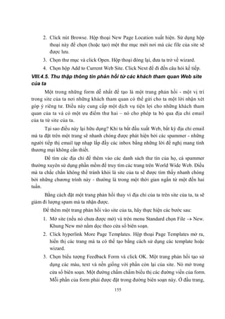 2. Click nút Browse. Hộp thoại New Page Location xuất hiện. Sử dụng hộp
        thoại này để chọn (hoặc tạo) một thư mục mới nơi mà các file của site sẽ
        được lưu.
     3. Chọn thư mục và click Open. Hộp thoại đóng lại, đưa ta trở về wizard.
     4. Chọn hộp Add to Current Web Site. Click Next để đi đến câu hỏi kế tiếp.
VIII.4.5. Thu thập thông tin phản hồi từ các khách tham quan Web site
của ta
      Một trong những form dễ nhất để tạo là một trang phản hồi - một vị trí
trong site của ta nơi những khách tham quan có thể gửi cho ta một lời nhận xét
góp ý riêng tư. Điều này cung cấp một dịch vụ tiện lợi cho những khách tham
quan của ta và có một ưu điểm thư hai – nó cho phép ta bỏ qua địa chỉ email
của ta từ site của ta.
      Tại sao điều này lại hữu dụng? Khi ta bắt đầu xuất Web, bất kỳ địa chỉ email
mà ta đặt trên một trang sẽ nhanh chóng được phát hiện bởi các spammer - những
người tiếp thị email tạp nhạp lắp đầy các inbox bằng những lời đề nghị mang tính
thương mại không cần thiết.
      Để tìm các địa chỉ để thêm vào các danh sách thư tín của họ, cá spammer
thường xuyên sử dụng phần mềm để truy tìm các trang trên World Wide Web. Điều
mà ta chắc chắn không thể tránh khỏi là site của ta sẽ được tìm thấy nhanh chóng
bởi những chương trình này - thường là trong một thời gian ngắn từ một đến hai
tuần.
      Bằng cách đặt một trang phản hồi thay vì địa chỉ của ta trên site của ta, ta sẽ
giảm đi lượng spam mà ta nhận được.
     Để thêm một trang phản hồi vào site của ta, hãy thực hiện các bước sau:
     1. Mở site (nếu nó chưa được mở) và trên menu Standard chọn File  New.
        Khung New mở nằm dọc theo cửa sổ biên soạn.
     2. Click hyperlink More Page Templates. Hộp thoại Page Templates mở ra,
        hiển thị các trang mà ta có thể tạo bằng cách sử dụng các template hoặc
        wizard.
     3. Chọn biểu tượng Feedback Form và click OK. Một trang phản hồi tạo sử
         dụng các màu, text và nền giống với phần còn lại của site. Nó mở trong
         cửa sổ biên soạn. Một đường chấm chấm biểu thị các đường viền của form.
         Mỗi phần của form phải được đặt trong đường biên soạn này. Ở đầu trang,
                                        155
 