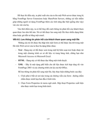 Để thực thi điều này, ta phải xuất site của ta lên một Web server được trang bị
bằng FrontPage Server Extensions hoặc SharePoint Servers, những cải tiến nhằm
giúp những người sử dụng FrontPage thêm các tính năng đặc biệt (giống như vậy)
vào các site của họ.
     Vào thời điểm này, ta có thể thay đổi cách thông tin phản hồi của khách tham
quan được lưu như thế nào. Nó có thể được lưu sang một file theo nhiều dạng khác
nhau hoặc gửi đến ta bằng một email.
VIII.4.6. Lưu thông tin phản hồi của khách tham quan sang một file
      Những câu trả lời được thu thập trên một form có thể được lưu trữ trong một
file trên Web server của ta theo ba dạng khác nhau:
   - Text - Dạng này có thể được xem trong một bộ biên soạn text hoặc được tải
      trong một chương trình cơ sở dữ liệu và trang bảng tính, chẳng hạn như
      Microsoft Acccess và Microsoft Excel.
   - HTML - Dạng này có thể được đọc bằng một trình duyệt.
   - XML – Đây là một dạng phổ biến cho dữ liệu được tích hợp rộng rãi vào
      FrontPage 2003 và các chương trình còn lại của bộ Office.
      Để lưu thông tin phản hồi sang một file, hãy thực hiện những bước sau đây:
      1. Click phải ở bất cứ nơi nào trong các đường viền của form - đường chấm
         chấm được minh họa ban đầu ở hình trên.
      2. Chọn Form Properties từ menu ngữ cảnh. Hộp thoại Properties xuất hiện
         như được minh họa trong hình dưới.




                                        157
 