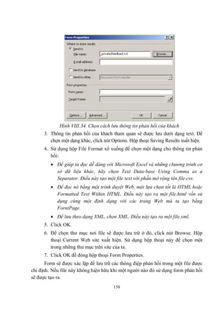 Hình VIII.34. Chọn cách lưu thông tin phản hồi của khách
      3. Thông tin phản hồi của khách tham quan sẽ được lưu dưới dạng text. Để
         chọn một dạng khác, click nút Options. Hộp thoại Saving Results xuất hiện.
      4. Sử dụng hộp File Format xổ xuống để chọn một dạng cho thông tin phản
         hồi:
          Để giúp ta đọc dễ dàng với Microsoft Excel và những chương trình cơ
           sở dữ liệu khác, hãy chọn Text Data-base Using Comma as a
           Separator. Điều này tạo một file text với phần mở rộng tên file.csv.
          Để đọc nó bằng một trình duyệt Web, một lựa chọn tốt là HTML hoặc
           Formatted Text Within HTML. Điều này tạo ra một file.html vốn sử
           dụng cùng một định dạng với các trang Web mà ta tạo bằng
           ForntPage.
          Để lưu theo dạng XML, chọn XML. Điều này tạo ra một file.xml.
      5. Click OK.
      6. Để chọn thư mục nơi file sẽ được lưu trữ ở đó, click nút Browse. Hộp
         thoại Current Web site xuất hiện. Sử dụng hộp thoại này để chọn một
         trong những thư mục trên site của ta.
      7. Click OK để đóng hộp thoại Form Properties.
       Form sẽ được xác lập để lưu trữ các thông điệp phản hồi trong một file được
chỉ định. Nếu file này không hiện hữu khi một người nào đó sử dụng form phản hồi
sẽ được tạo ra.
                                       158
 