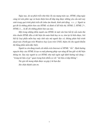 Ngày nay, do sự phát triển như thác lũ của mạng toàn cục, HTML cũng ngày
càng trở nên phức tạp và hoàn thiện hơn để đáp ứng được những yêu cầu mới nảy
sinh trong quá trình phát triển đó (như âm thanh, hình ảnh động, v.v…). Người ta
gọi đó là những phiên bản của HTML và đánh số để biểu thị. HTML 2, HTML 2+,
HTML 3,… là để chỉ những phiên bản sau này.
       Một trong những điểm mạnh của HTML là một văn bản bất kỳ nếu tuân thủ
tiêu chuẩn HTML đều có thể hiện lên màn hình hay in ra, tóm lại là hiểu được, bởi
bất kỳ loại phần mềm hay máy tính nào mà người đọc có, không phân biệt trình
duyệt nào (NetScape trên Windows hay Lynx trên UNIX, thậm chí cho người khiếm
thị bằng phần mềm đặc biệt).
      Người ta còn đang tranh cãi nhiều trên Internet về HTML “tốt”. Định hướng
nguyên thủy của HTML là tạo ra một phương pháp vạn năng để lưu giữ và thể hiện
thông tin. Sau này người ta coi HTML như một ngôn ngữ định hướng nội dung –
“trong tài liệu có gì” quan trọng hơn nhiều so với “tài liệu có đẹp không”.
      Tác giả rất mong nhận được sự góp ý từ bạn đọc
      Xin chân thành cảm ơn.




                                         1
 