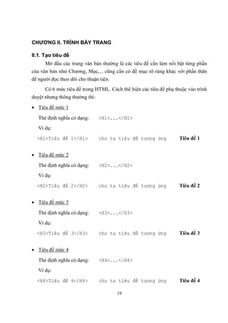 CHƯƠNG II. TRÌNH BÀY TRANG

II.1. Tạo tiêu đề
      Mở đầu các trang văn bản thường là các tiêu đề cần làm nổi bật từng phần
của văn bản như Chương, Mục,... cũng cần có đề mục rõ ràng khác với phần thân
để người đọc theo dõi cho thuận tiện.
      Có 6 mức tiêu đề trong HTML. Cách thể hiện các tiêu đề phụ thuộc vào trình
duyệt nhưng thông thường thì:

 Tiêu đề mức 1

   Thẻ định nghĩa có dạng:      <H1>...</H1>
   Ví dụ:
  <H1>Tiêu đề 1</H1>            cho ta tiêu đề tương ứng           Tiêu đề 1


 Tiêu đề mức 2

   Thẻ định nghĩa có dạng:      <H2>...</H2>
   Ví dụ:
  <H2>Tiêu đề 2</H2>            cho ta tiêu đề tương ứng           Tiêu đề 2


 Tiêu đề mức 3

   Thẻ định nghĩa có dạng:      <H3>...</H3>
   Ví dụ:
  <H3>Tiêu đề 3</H3>            cho ta tiêu đề tương ứng           Tiêu đề 3


 Tiêu đề mức 4

   Thẻ định nghĩa có dạng:      <H4>...</H4>
   Ví dụ:

  <H4>Tiêu đề 4</H4>            cho ta tiêu đề tương ứng           Tiêu đề 4

                                        19
 