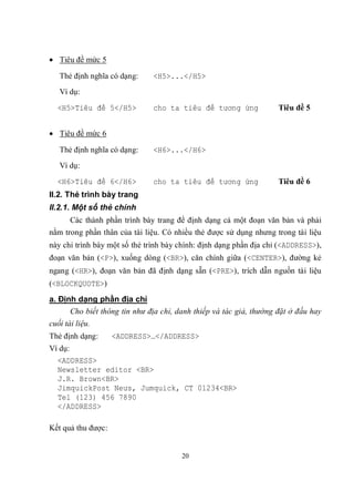  Tiêu đề mức 5

   Thẻ định nghĩa có dạng:     <H5>...</H5>
   Ví dụ:
  <H5>Tiêu đề 5</H5>           cho ta tiêu đề tương ứng             Tiêu đề 5


 Tiêu đề mức 6

   Thẻ định nghĩa có dạng:     <H6>...</H6>
   Ví dụ:
  <H6>Tiêu đề 6</H6>           cho ta tiêu đề tương ứng             Tiêu đề 6
II.2. Thẻ trình bày trang
II.2.1. Một số thẻ chính
       Các thành phần trình bày trang để định dạng cả một đoạn văn bản và phải
nằm trong phần thân của tài liệu. Có nhiều thẻ được sử dụng nhưng trong tài liệu
này chỉ trình bày một số thẻ trình bày chính: định dạng phần địa chỉ (<ADDRESS>),
đoạn văn bản (<P>), xuống dòng (<BR>), căn chính giữa (<CENTER>), đường kẻ
ngang (<HR>), đoạn văn bản đã định dạng sẵn (<PRE>), trích dẫn nguồn tài liệu
(<BLOCKQUOTE>)
a. Định dạng phần địa chỉ
      Cho biết thông tin như địa chỉ, danh thiếp và tác giả, thường đặt ở đầu hay
cuối tài liệu.
Thẻ định dạng:      <ADDRESS>…</ADDRESS>
Ví dụ:
  <ADDRESS>
  Newsletter editor <BR>
  J.R. Brown<BR>
  JimquickPost Neưs, Jumquick, CT 01234<BR>
  Tel (123) 456 7890
  </ADDRESS>

Kết quả thu được:


                                       20
 