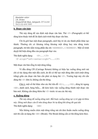 b. Đoạn văn bản
      Thẻ này dùng để xác định một đoạn văn bản. Thẻ <P> (Paragraph) có thể
dùng kèm thuộc tính để ấn định cách trình bày đoạn văn bản.
      Chỉ là giới hạn một đoạn paragraph, cách bày trí do các thành phần khác tạo
thành. Thường chỉ có khoảng trống khoảng một dòng hay nửa dòng trước
paragraph, trừ khi nằm trong phần địa chỉ <ADDRESS>…</ADDRESS>. Một số trình
duyệt thể hiện dòng đầu của paragraph thụt vào.

Thẻ định nghĩa dạng: <P>...</P>
  <P align=”left|center|right”>...</P>

Một đoạn văn bản rỗng là một dòng trắng.
      Vì đầu dòng CR (Carriage Return) không có hiệu lực xuống dòng mới mà
chỉ có tác dụng như một dấu cách, do đó có thể tạo một dòng dãn cách (một dòng
trắng) giữa các đoạn văn bản cần phải sử dụng thẻ <P>. Trường hợp này chỉ cần
dùng thẻ <P> đơn lẻ, không cần thẻ đóng.

      Chú ý: một số thẻ khác như các thẻ tiêu đề <H1>,...,<H6>, dòng kẻ ngang
<HR>, danh sách, bảng biểu,... đã kèm luôn việc xuống dòng thành một đoạn văn
bản mới. Không cần dùng thêm thẻ <P> trước và sau các thẻ này.
c. Xuống dòng
     Thẻ này dùng để xuống dòng mới. Bắt buộc xuống dòng tại vị trí gặp từ khóa
này. Dòng mới được căn lề như dòng được bẻ tự động khi dòng đó quá dài
Thẻ định nghĩa dạng:     <BR>
      Nếu không muốn chèn một dòng trắng mà chỉ đơn thuần muốn xuống dòng
mới thì cần sử dụng thẻ <BR> (Break). Thẻ Break không cần có thẻ đóng kèm theo.




                                        21
 