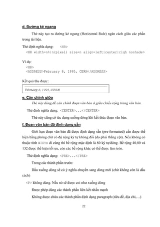 d. Đường kẻ ngang
        Thẻ này tạo ra đường kẻ ngang (Horizontal Rule) ngăn cách giữa các phần
trong tài liệu.

Thẻ định nghĩa dạng: <HR>
  <HR width=n%|n(pixel) size=n align=left|center|righ noshade>

Ví dụ:
  <HR>
  <ADDRESS>February 8, 1995, CERN</ADDRESS>

Kết quả thu được:



e. Căn chính giữa
        Thẻ này dùng để căn chỉnh đoạn văn bản ở giữa chiều rộng trang văn bản.

   Thẻ định nghĩa dạng: <CENTER>...</CENTER>
        Thẻ này cũng có tác dụng xuống dòng khi kết thúc đoạn văn bản.
f. Đoạn văn bản đã định dạng sẵn
        Giới hạn đoạn văn bản đã được định dạng sẵn (pre-formatted) cần được thể
hiện bằng phông chữ có độ rộng ký tự không đổi (do phải thẳng cột). Nếu không có
thuộc tính WIDTH đi cùng thì bề rộng mặc định là 80 ký tự/dòng. Bề rộng 40,80 và
132 được thể hiện tối ưu, còn các bề rộng khác có thể được làm tròn.

   Thẻ định nghĩa dạng: <PRE>...</PRE>
        Trong các thành phần trước:
        Dấu xuống dòng sẽ có ý nghĩa chuyển sang dòng mới (chứ không còn là dấu
cách)

  <P> không dùng. Nếu nó sẽ được coi như xuống dòng
        Được phép dùng các thành phần liên kết nhấn mạnh
        Không được chứa các thành phần định dạng paragraph (tiêu đề, địa chỉ,…)

                                        22
 