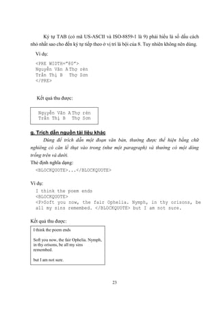 Ký tự TAB (có mã US-ASCII và ISO-8859-1 là 9) phải hiểu là số dấu cách
nhỏ nhất sao cho đến ký tự tiếp theo ở vị trí là bội của 8. Tuy nhiên không nên dùng.
  Ví dụ:
  <PRE WIDTH=”80”>
  Nguyễn Văn A Thợ rèn
  Trần Thị B Thợ Sơn
  </PRE>


   Kết quả thu được:

    Nguyễn Văn A Thợ rèn
    Trần Thị B Thợ Sơn

g. Trích dẫn nguồn tài liệu khác
      Dùng để trích dẫn một đoạn văn bản, thường được thể hiện bằng chữ
nghiêng có căn lề thụt vào trong (như một paragraph) và thường có một dòng
trống trên và dưới.
Thẻ định nghĩa dạng:
   <BLOCKQUOTE>...</BLOCKQUOTE>

Ví dụ:
  I think the poem ends
  <BLOCKQUOTE>
  <P>Soft you now, the fair Ophelia. Nymph, in thy orisons, be
  all my sins remembed. </BLOCKQUOTE> but I am not sure.

Kết quả thu được:
 I think the poem ends

 Soft you now, the fair Ophelia. Nymph,
 in thy orisons, be all my sins
 remembed.

 but I am not sure.




                                          23
 