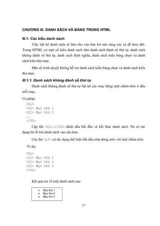 CHƯƠNG III. DANH SÁCH VÀ BẢNG TRONG HTML

III.1. Các kiểu danh sách
      Việc liệt kê danh sách sẽ làm cho văn bản trở nên sáng sủa và dễ theo dõi.
Trong HTML có một số kiểu danh sách như danh sách đánh số thứ tự, danh sách
không đánh số thứ tự, danh sách định nghĩa, danh sách kiểu bảng chọn và danh
sách kiểu thư mục.
     Một số trình duyệt không hỗ trợ danh sách kiểu bảng chọn và danh sách kiểu
thư mục.
III.1.1. Danh sách không đánh số thứ tự
      Danh sách không đánh số thứ tự liệt kê các mục bằng một chấm tròn ở đầu
mỗi mục.
Cú pháp:
  <UL>
  <LI> Mục thứ 1
  <LI> Mục thứ 2
  ……
  </UL>
      Cặp thẻ <UL>…</UL> đánh dấu bắt đầu và kết thúc danh sách. Nó có tác
dụng lùi lề trái danh sách vào sâu hơn.

      Các thẻ <LI> có tác dụng thể hiện bắt đầu một dòng mới với một chấm tròn.
   Ví dụ:
  <UL>
  <LI> Mục thứ 1
  <LI> Mục thứ 2
  <LI> Mục thứ 3
  </UL>


      Kết quả trả về một danh sách sau:

               Mục thứ 1
               Mục thứ 2
               Mục thứ 3


                                          27
 