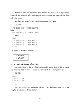 Theo mặc định, mỗi mục thuộc mức thứ nhất của danh sách không đánh số
thứ tự bắt đầu bằng một chấm tròn, còn mỗi mục thuộc mức thứ hai sẽ bắt đầu bằng
một vòng tròng.
      Ta vẫn có thể thay đổi bằng cách sử dụng thuộc tính TYPE
      Cú pháp:
  <UL TYPE=DISC|CIRCLE|SQUARE>
hoặc
  <UI TYPE=DISC|CIRCLE|SQUARE>
      Ví dụ:
  <UL>
  <LI TYPE=CIRCLE> Mục thứ 1
  <LI TYPE=CIRCLE> Mục thứ 2
  <LI TYPE=CIRCLE> Mục thứ 3
  </UL>

Kết quả trả về một danh sách sau:

       o   Mục thứ 1
       o Mục thứ 2
       o   Mục thứ 3



III.1.2. Danh sách đánh số thứ tự
      Danh sách đánh số thứ tự giống như danh sách không đánh số thứ tự nhưng
các chấm tròn ở đầu mỗi mục sẽ được thay bởi việc đánh số thứ tự các mục đó.
      Cú pháp:
  <OL>
  <LI> Mục thứ 1
  <LI> Mục thứ 2
  ……
  </OL>
      Cặp thẻ <OL>…</OL> đánh dấu bắt đầu và kết thúc danh sách. Nó có tác
dụng lùi lề trái danh sách vào sâu hơn.



                                          28
 