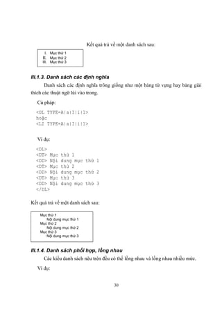 Kết quả trả về một danh sách sau:
      I. Mục thứ 1
     II. Mục thứ 2
     III. Mục thứ 3



III.1.3. Danh sách các định nghĩa
      Danh sách các định nghĩa trông giống như một bảng từ vựng hay bảng giải
thích các thuật ngữ lùi vào trong.
   Cú pháp:
  <OL TYPE=A|a|I|i|1>
  hoặc
  <LI TYPE=A|a|I|i|1>


   Ví dụ:
  <DL>
  <DT> Mục     thứ 1
  <DD> Nội     dung mục thứ 1
  <DT> Mục     thứ 2
  <DD> Nội     dung mục thứ 2
  <DT> Mục     thứ 3
  <DD> Nội     dung mục thứ 3
  </DL>

Kết quả trả về một danh sách sau:

    Mục thứ 1
       Nội dung mục thứ 1
    Mục thứ 2
       Nội dung mục thứ 2
    Mục thứ 3
       Nội dung mục thứ 3



III.1.4. Danh sách phối hợp, lồng nhau
      Các kiểu danh sách nêu trên đều có thể lồng nhau và lồng nhau nhiều mức.
   Ví dụ:


                                         30
 