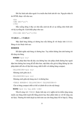 Đôi lúc hình ảnh nằm ngoài ô ta muốn đưa hình ảnh đó vào. Nguyên nhân là
do HTML được viết như sau:
  <TD>
  <IMG SRC=”url”>
  </TD>
      Dấu xuống dòng ở đây coi như dấu cách do đó có sự chồng chéo hình ảnh
với ký tự trắng đó. Cách khắc phục như sau:
  <TD><IMG SRC=”url”></TD>

<TABLE>…</TABLE>
      Mặc định bảng không có đường bao nếu không đi với thuộc tính BORDER.
Bảng có các thuộc tính sau:
BORDER
      Để định nghĩa một bảng có đường bao. Tuy nhiên không làm ảnh hưởng tới
độ rộng của bảng.
  BORDER=<giá trị>
      Cho phép khai báo độ dày của đường bao cho phép chỉnh đường bao ngoài
đậm hơn đường bao trong để dễ nhìn hơn, mặt khác nếu giá trị bằng không lại cho
phép dành chỗ cho số liệu bên trong, nhất là đối với những bảng compact.
  CELLSPACING=<giá trị>
   Khoảng cách giữa các ô.
  CELLPADDING=<giá trị>
   Khoảng cách giữa nội dung của ô và đường bao.
  <TABLE BORDER=0 CELLSPACING=0 CELLPADDING=0>
   Cho ta bảng compact nhất có thể có (dành tất cả cho nội dung).
  WIDTH=<giá trị hay phần trăm>
      Nếu đi cùng với <TABLE> thuộc tính này có ý nghĩa mô tả chiều rộng mong
muốn của bảng (tính tuyệt đối bằng pixels hay theo phần trăm so với bề rộng của
tài liệu). Thường thì trình duyệt tự tính toán sao cho bảng được bố trí hợp lý. Dùng


                                        33
 
