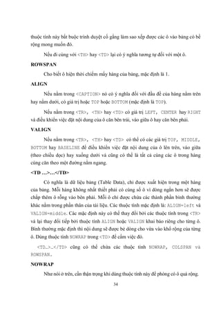 thuộc tính này bắt buộc trình duyệt cố gắng làm sao xếp được các ô vào bảng có bề
rộng mong muốn đó.

      Nếu đi cùng với <TH> hay <TD> lại có ý nghĩa tương tự đối với một ô.
ROWSPAN
      Cho biết ô hiện thời chiếm mấy hàng của bảng, mặc định là 1.
ALIGN
      Nếu nằm trong <CAPTION> nó có ý nghĩa đối với đầu đề của hàng nằm trên
hay nằm dưới, có giá trị hoặc TOP hoặc BOTTOM (mặc định là TOP).

      Nếu nằm trong <TR>, <TH> hay <TD> có giá trị LEFT, CENTER hay RIGHT
và điều khiển việc đặt nội dung của ô căn bên trái, vào giữa ô hay căn bên phải.
VALIGN
      Nếu nằm trong <TR>, <TH> hay <TD> có thể có các giá trị TOP, MIDDLE,
BOTTOM hay BASELINE để điều khiển việc đặt nội dung của ô lên trên, vào giữa
(theo chiều dọc) hay xuống dưới và cũng có thể là tất cả cùng các ô trong hàng
cùng căn theo một đường nằm ngang.
<TD …>…</TD>
      Có nghĩa là dữ liệu bảng (Table Data), chỉ được xuất hiện trong một hàng
của bảng. Mỗi hàng không nhất thiết phải có cùng số ô vì dòng ngắn hơn sẽ được
chắp thêm ô rỗng vào bên phải. Mỗi ô chỉ được chứa các thành phần bình thường
khác nằm trong phần thân của tài liệu. Các thuộc tính mặc định là: ALIGN=left và
VALIGN=middle. Các mặc định này có thể thay đổi bởi các thuộc tính trong <TR>
và lại thay đổi tiếp bởi thuộc tính ALIGN hoặc VALIGN khai báo riêng cho từng ô.
Bình thường mặc định thì nội dung sẽ được bẻ dòng cho vừa vào khổ rộng của từng
ô. Dùng thuộc tính NOWRAP trong <TD> để cấm việc đó.

  <TD…>…</TD> cũng có thể chứa các thuộc tính NOWRAP, COLSPAN và
ROWSPAN.
NOWRAP
      Như nói ở trên, cần thận trọng khi dùng thuộc tính này để phòng có ô quá rộng.

                                         34
 