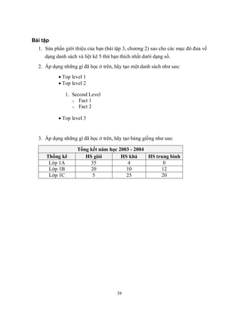 Bài tập
  1. Sửa phần giới thiệu của bạn (bài tập 3, chương 2) sao cho các mục đó đưa về
     dạng danh sách và liệt kê 5 thứ bạn thích nhất dưới dạng số.
  2. Áp dụng những gì đã học ở trên, hãy tạo một danh sách như sau:

            Top level 1
            Top level 2

              1. Second Level
                 o Fact 1
                 o Fact 2


            Top level 3


  3. Áp dụng những gì đã học ở trên, hãy tạo bảng giống như sau:

                    Tổng kết năm học 2003 - 2004
     Thống kê          HS giỏi        HS khá     HS trung bình
      Lớp 1A             35             4              0
      Lớp 1B             20             10            12
      Lớp 1C              5             25            20




                                       39
 