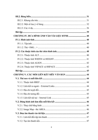 III.2. Bảng biểu....................................................................................................... 31
     III.2.1. Khung cấu trúc ......................................................................................... 31
     III.2.2. Một số lưu ý về bảng ............................................................................... 32
     III.2.3. Các ví dụ................................................................................................... 36
  Bài tập...................................................................................................................... 39
CHƯƠNG IV. ĐƯA HÌNH ẢNH VÀO TÀI LIỆU HTML................................ 40
  IV.1. Hình ảnh tĩnh................................................................................................ 40
     IV.1.1. Tệp ảnh..................................................................................................... 40
     IV.1.2. Thẻ <IMG…> .......................................................................................... 40
  IV.2. Các thuộc tính của thẻ chèn hình ảnh....................................................... 40
     IV.2.1. Thuộc tính ALT ....................................................................................... 40
     IV.2.2. Thuộc tính WIDTH và HEIGHT............................................................ 41
     IV.2.3. Thuộc tính ALIGN .................................................................................. 42
     IV.2.4. Thuộc tính VSPACE và HSPACE ......................................................... 42
  Bài tập...................................................................................................................... 43
CHƯƠNG V. CÁC MỐI LIÊN KẾT SIÊU VĂN BẢN ...................................... 44
  V.1. Thẻ neo và mối liên kết ................................................................................. 44
     V.1.1. Thuộc tính HREF...................................................................................... 44
     V.1.2. Liên kết ra ngoài – External Links........................................................... 44
     V.1.3. Địa chỉ tuyệt đối........................................................................................ 45
     V.1.4. Địa chỉ tương đối ...................................................................................... 45
     V.1.5. Liên kết nội tại – Internal Link ................................................................ 45
  V.2. Dùng hình ảnh làm đầu mối liên kết .......................................................... 46
     V.2.1. Thay chữ bằng hình .................................................................................. 46
     V.2.2. Image Map - thẻ AREA............................................................................ 46
  V.3. Đưa âm thanh vào tài liệu ............................................................................ 47
     V.3.1. Liên kết đến tệp âm thanh ........................................................................ 47
     V.3.2. Tạo âm thanh nền...................................................................................... 47

                                                               4
 