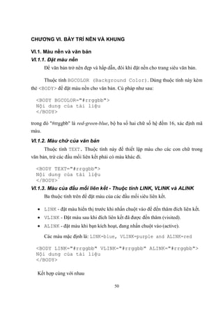 CHƯƠNG VI. BÀY TRÍ NỀN VÀ KHUNG

VI.1. Màu nền và văn bản
VI.1.1. Đặt màu nền
       Để văn bản trở nên đẹp và hấp dẫn, đôi khi đặt nền cho trang siêu văn bản.

       Thuộc tính BGCOLOR (Background Color). Dùng thuộc tính này kèm
thẻ <BODY> để đặt màu nền cho văn bản. Cú pháp như sau:

  <BODY BGCOLOR="#rrggbb">
  Nội dung của tài liệu
  </BODY>

trong đó "#rrggbb" là red-green-blue, bộ ba số hai chữ số hệ đếm 16, xác định mã
màu.
VI.1.2. Màu chữ của văn bản
       Thuộc tính TEXT. Thuộc tính này để thiết lập màu cho các con chữ trong
văn bản, trừ các đầu mối liên kết phải có màu khác đi.

  <BODY TEXT="#rrggbb">
  Nội dung của tài liệu
  </BODY>́
VI.1.3. Màu của đầu mối liên kết - Thuộc tính LINK, VLINK và ALINK
       Ba thuộc tính trên để đặt màu của các đầu mối siêu liên kết.

    LINK - đặt màu hiển thị trước khi nhấn chuột vào để đến thăm đích liên kết.
    VLINK - Đặt màu sau khi đích liên kết đã được đến thăm (visited.
    ALINK - đặt màu khi bạn kích hoạt, đang nhấn chuột vào (active

       Các màu mặc định là: LINK=blue, VLINK=purple and ALINK=red

  <BODY LINK="#rrggbb" VLINK="#rrggbb" ALINK="#rrggbb">
  Nội dung của tài liệu
  </BODY>

   Kết hợp cùng với nhau

                                         50
 