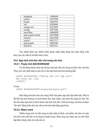 burgundy                       #800040
           yellow                         #FFFF00
           purple                         #601050
           red                            #FF0000
           orange red                     #FF2400
           orange                         #FF7F00
           neon blue                      #4D4DFF
           pale purple/orchid             #9370DB
           maroon                         #8E236B
           scarlet                        #8C1717
           pale purple                    #6B238E
           firebirch                      #8E2323

      Tuy nhiên hiện nay nhiều trình duyệt chấp nhận dùng tên màu tiếng Anh
thay cho các chữ số rất khó nhớ ở trên.

VI.2. Nạp hình ảnh làm nền cho trang văn bản
VI.2.1. Thuộc tính BACKGROUND
      Có thể dùng thuộc tính này để tạo một ảnh nền cho trang tài liệu siêu văn bản.
Thay cho xác định màu ta cần chỉ ra tên tệp hình ảnh kèm đường dẫn.

  <BODY BACKGROUND ="đường dẫn tới tệp ảnh">
  Nội dung tài liệu
  </BODY>́

Ví dụ:
  <BODY BACKGROUND="images/backgnd.gif">

      Khi dùng ảnh làm nền cho trang Web cần phải nạp một tệp hình ảnh. Như ta
đã biết tệp ảnh thường có kích thước lớn, làm chậm việc hiển thị trang tài liệu. Do
đó cần chọn tệp ảnh có kích thước nhỏ làm ảnh nền. Toàn bộ trang văn bản sẽ được
"lát nền" bằng hình ảnh này như ta lát nền nhà bằng gạch hoa.
VI.2.2. Water mark
      Nhiều trang web có nền trang trí gắn chặt cố định, còn phần văn bản sẽ cuộn
trôi bên trên mỗi khi ta di chuyển thanh trượt. Hiệu ứng này được tạo ra nhờ thiết
lập thêm thuộc tính cho ảnh nền là

                                          52
 