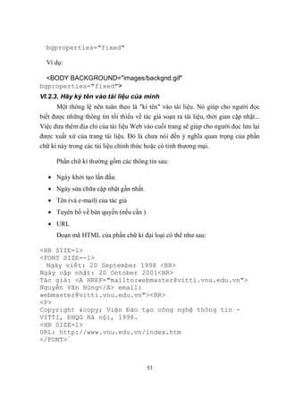 bgproperties="fixed"

  Ví dụ:

  <BODY BACKGROUND="images/backgnd.gif"
bgproperties="fixed">
VI.2.3. Hãy ký tên vào tài liệu của mình
      Một thông lệ nên tuân theo là "kí tên" vào tài liệu. Nó giúp cho người đọc
biết được những thông tin tối thiểu về tác giả soạn ra tài liệu, thời gian cập nhật...
Việc đưa thêm địa chỉ của tài liệu Web vào cuối trang sẽ giúp cho người đọc lưu lại
được xuất xứ của trang tài liệu. Đó là chưa nói đến ý nghĩa quan trọng của phần
chữ kí này trong các tài liệu chính thức hoặc có tính thương mại.

      Phần chữ kí thường gồm các thông tin sau:

    Ngày khởi tạo lần đầu.
    Ngày sửa chữa cập nhật gần nhất.
    Tên (và e-mail) của tác giả
    Tuyên bố về bản quyền (nếu cần )
    URL
      Đoạn mã HTML của phần chữ kí đại loại có thể như sau:

<HR SIZE=1>
<FONT SIZE=-1>
  Ngày viết: 20 September 1998 <BR>
Ngày cập nhật: 20 October 2001<BR>
Tác giả: <A HREF="mailto:webmaster@vitti.vnu.edu.vn">
Nguyễn Văn Hùng</A> email:
webmaster@vitti.vnu.edu.vn"><BR>
<P>
Copyright &copy; Viện Đào tạo công nghệ thông tin -
VITTI, ĐHQG Hà nội, 1998.
<HR SIZE=1>
URL: http://www.vnu.edu.vn/index.htm
</FONT>́



                                         53
 